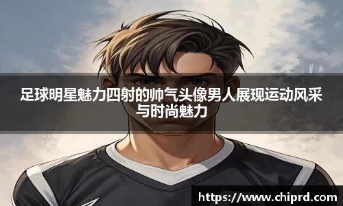 足球明星魅力四射的帅气头像男人展现运动风采与时尚魅力